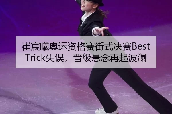 崔宸曦奥运资格赛街式决赛Best Trick失误，晋级悬念再起波澜